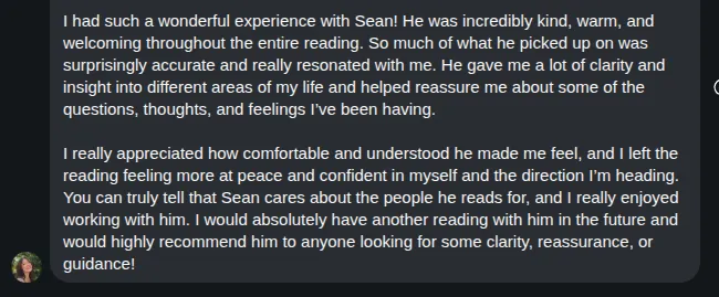 Screenshot of Lauren's review: I had such a wonderful experience with Sean! He was incredibly kind, warm, and welcoming throughout the entire reading. So much of what he picked up on was surprisingly accurate and really resonated with me. He gave me a lot of clarity and insight into different areas of my life and helped reassure me about some of the questions, thoughts, and feelings I've been having.

I really appreciated how comfortable and understood he made me feel, and I left the reading feeling more at peace and confident in myself and the direction I'm heading. You can truly tell that Sean cares about the people he reads for, and I really enjoyed working with him. I would absolutely have another reading with him in the future and would highly recommend him to anyone looking for some clarity, reassurance, or guidance!